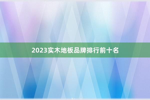 2023实木地板品牌排行前十名