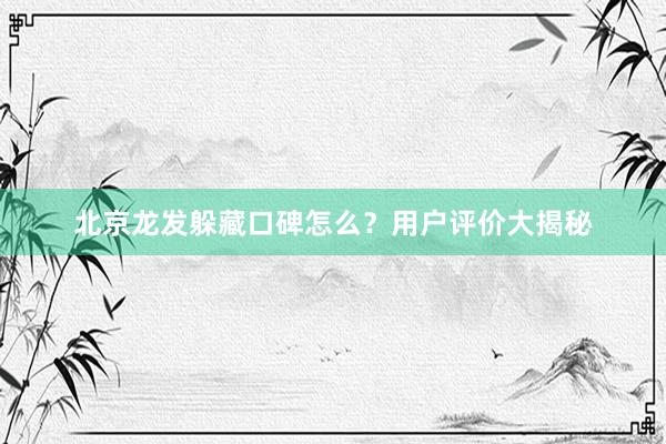 北京龙发躲藏口碑怎么？用户评价大揭秘