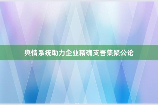 舆情系统助力企业精确支吾集聚公论