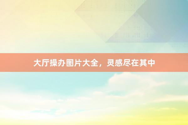 大厅操办图片大全，灵感尽在其中