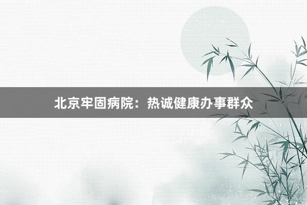 北京牢固病院：热诚健康办事群众